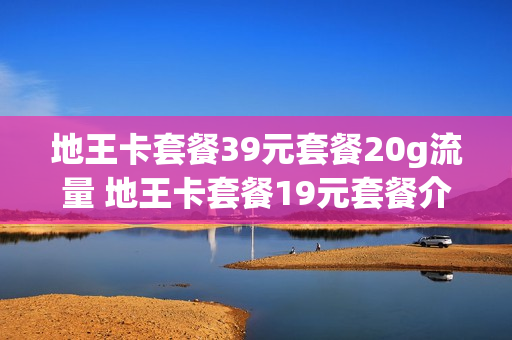 地王卡套餐39元套餐20g流量 地王卡套餐19元套餐介绍