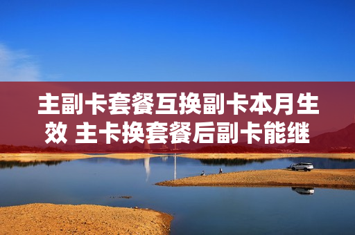 主副卡套餐互换副卡本月生效 主卡换套餐后副卡能继续用吗?