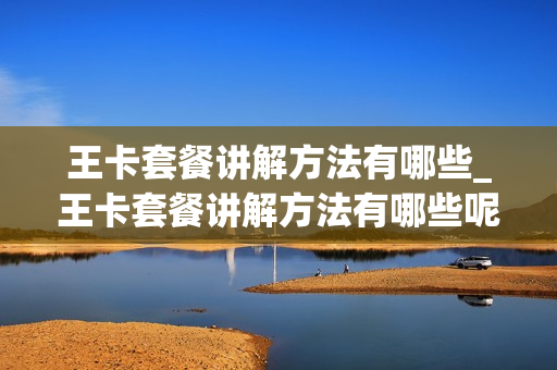 王卡套餐讲解方法有哪些_王卡套餐讲解方法有哪些呢