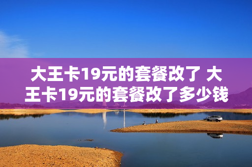 大王卡19元的套餐改了 大王卡19元的套餐改了多少钱