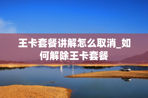 王卡套餐讲解怎么取消_如何解除王卡套餐