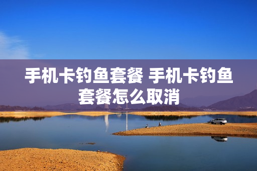 手机卡钓鱼套餐 手机卡钓鱼套餐怎么取消