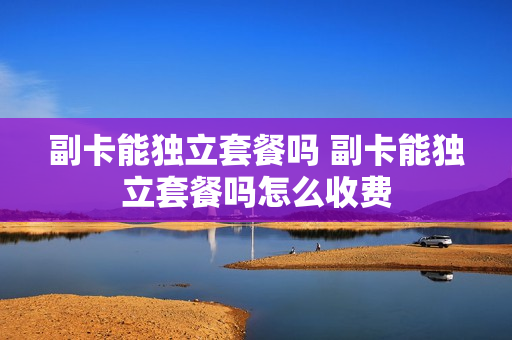 副卡能独立套餐吗 副卡能独立套餐吗怎么收费