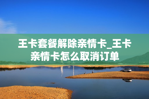 王卡套餐解除亲情卡_王卡亲情卡怎么取消订单