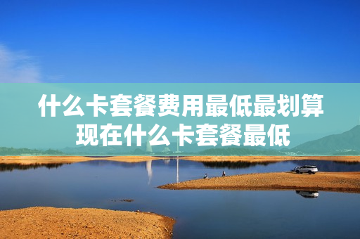 什么卡套餐费用最低最划算 现在什么卡套餐最低