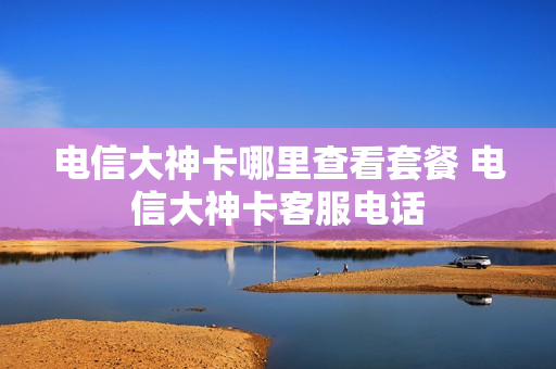 电信大神卡哪里查看套餐 电信大神卡客服电话