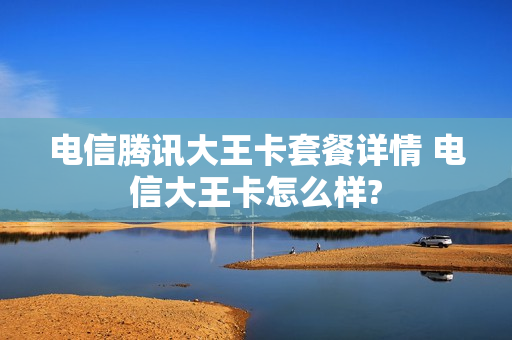 电信腾讯大王卡套餐详情 电信大王卡怎么样?