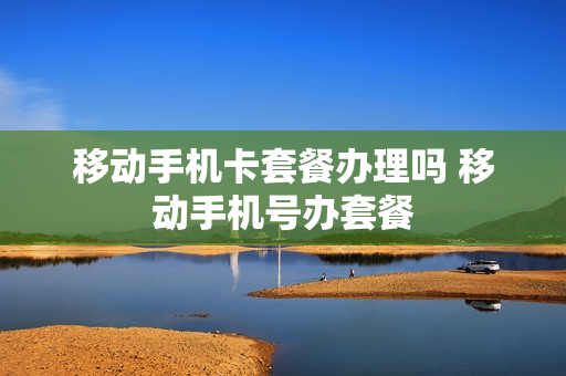 移动手机卡套餐办理吗 移动手机号办套餐