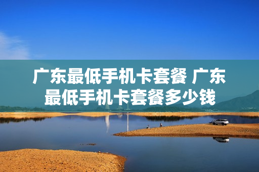广东最低手机卡套餐 广东最低手机卡套餐多少钱