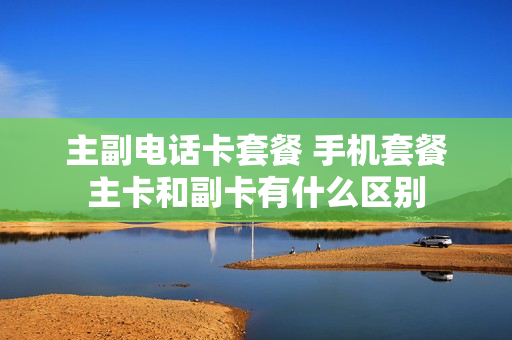 主副电话卡套餐 手机套餐主卡和副卡有什么区别