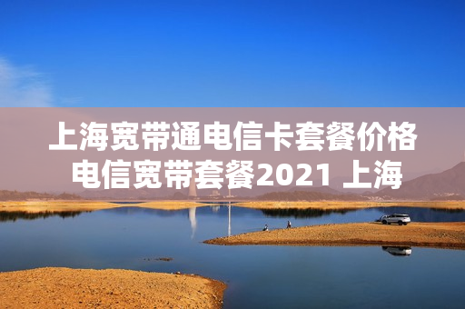 上海宽带通电信卡套餐价格 电信宽带套餐2021 上海