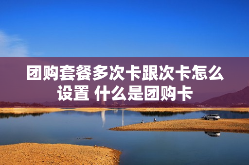 团购套餐多次卡跟次卡怎么设置 什么是团购卡