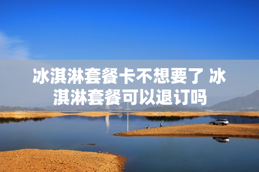 冰淇淋套餐卡不想要了 冰淇淋套餐可以退订吗