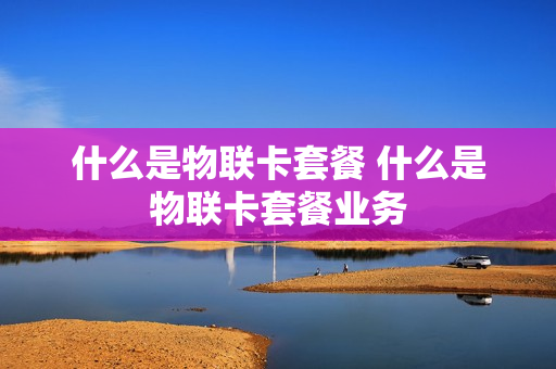 什么是物联卡套餐 什么是物联卡套餐业务