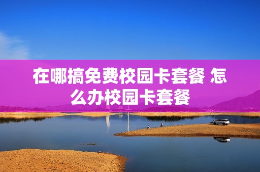 在哪搞免费校园卡套餐 怎么办校园卡套餐