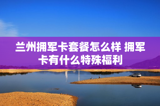 兰州拥军卡套餐怎么样 拥军卡有什么特殊福利
