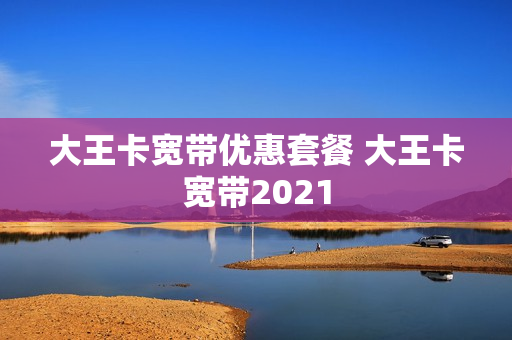 大王卡宽带优惠套餐 大王卡宽带2021