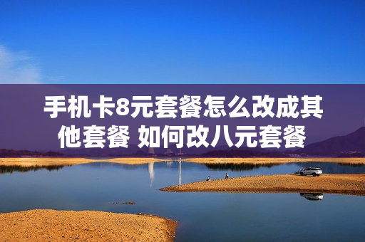手机卡8元套餐怎么改成其他套餐 如何改八元套餐