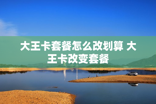 大王卡套餐怎么改划算 大王卡改变套餐