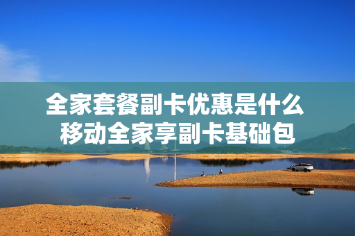 全家套餐副卡优惠是什么 移动全家享副卡基础包