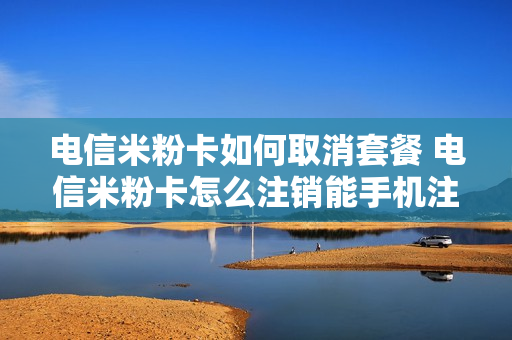 电信米粉卡如何取消套餐 电信米粉卡怎么注销能手机注销么