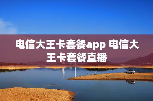 电信大王卡套餐app 电信大王卡套餐直播