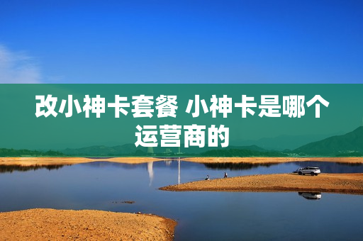 改小神卡套餐 小神卡是哪个运营商的