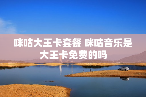 咪咕大王卡套餐 咪咕音乐是大王卡免费的吗