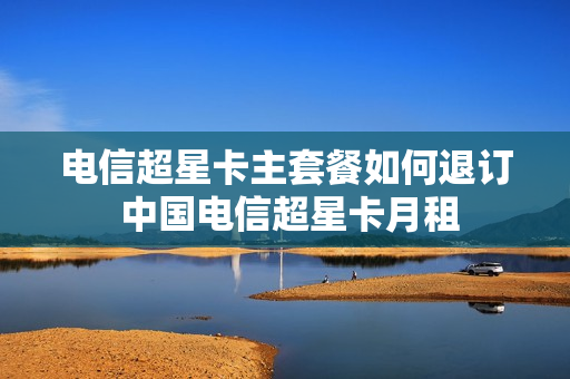 电信超星卡主套餐如何退订 中国电信超星卡月租