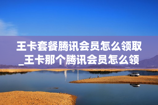 王卡套餐腾讯会员怎么领取_王卡那个腾讯会员怎么领