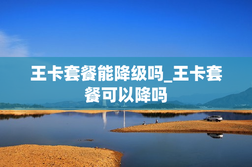 王卡套餐能降级吗_王卡套餐可以降吗