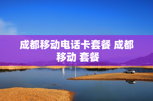 成都移动电话卡套餐 成都 移动 套餐