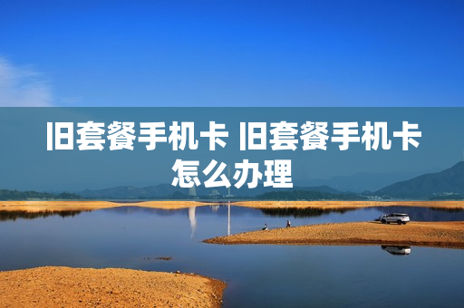旧套餐手机卡 旧套餐手机卡怎么办理