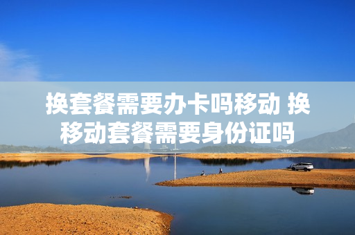 换套餐需要办卡吗移动 换移动套餐需要身份证吗