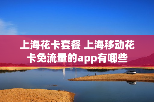 上海花卡套餐 上海移动花卡免流量的app有哪些