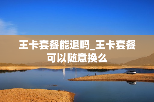 王卡套餐能退吗_王卡套餐可以随意换么