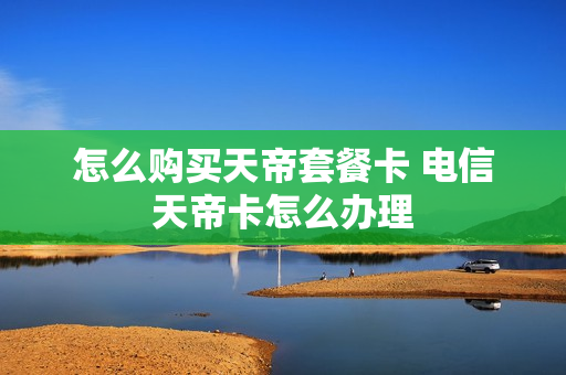 怎么购买天帝套餐卡 电信天帝卡怎么办理