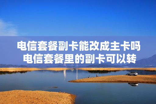 电信套餐副卡能改成主卡吗 电信套餐里的副卡可以转独立卡么
