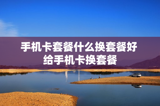手机卡套餐什么换套餐好 给手机卡换套餐