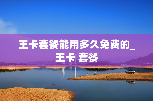 王卡套餐能用多久免费的_王卡 套餐