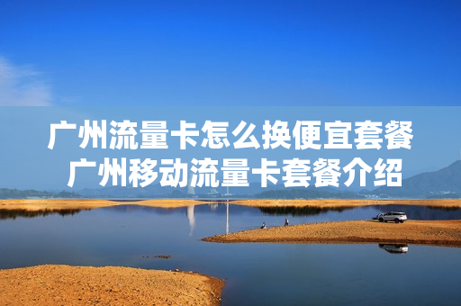 广州流量卡怎么换便宜套餐 广州移动流量卡套餐介绍