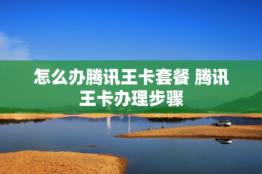 怎么办腾讯王卡套餐 腾讯王卡办理步骤