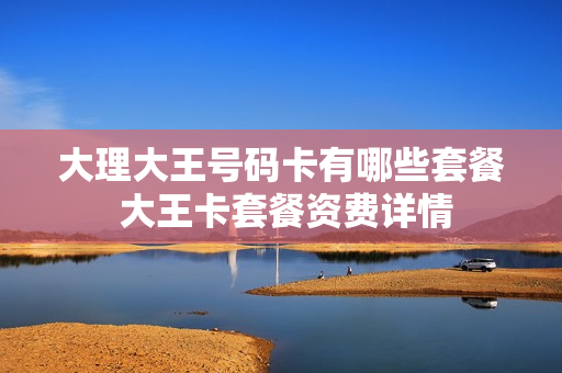大理大王号码卡有哪些套餐 大王卡套餐资费详情