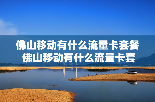 佛山移动有什么流量卡套餐 佛山移动有什么流量卡套餐吗