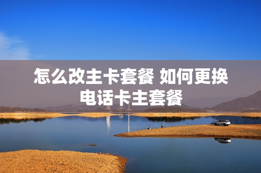 怎么改主卡套餐 如何更换电话卡主套餐