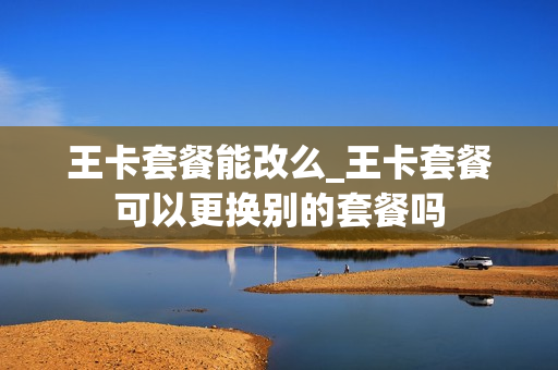 王卡套餐能改么_王卡套餐可以更换别的套餐吗