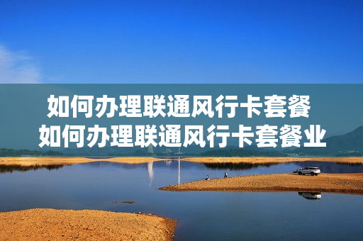 如何办理联通风行卡套餐 如何办理联通风行卡套餐业务