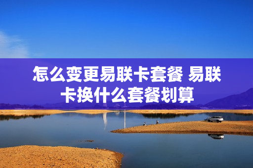 怎么变更易联卡套餐 易联卡换什么套餐划算