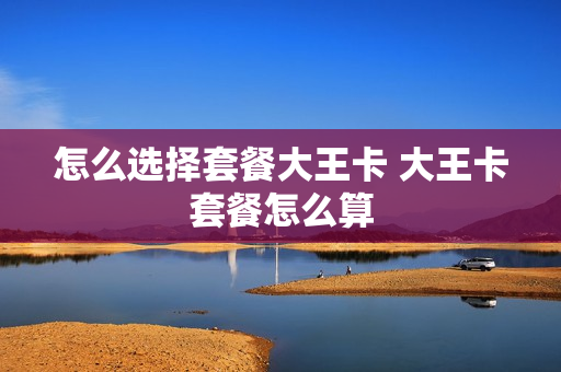 怎么选择套餐大王卡 大王卡套餐怎么算