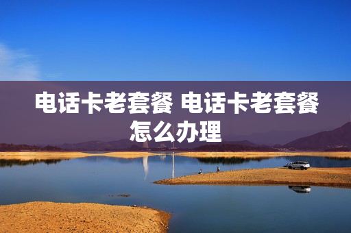 电话卡老套餐 电话卡老套餐怎么办理